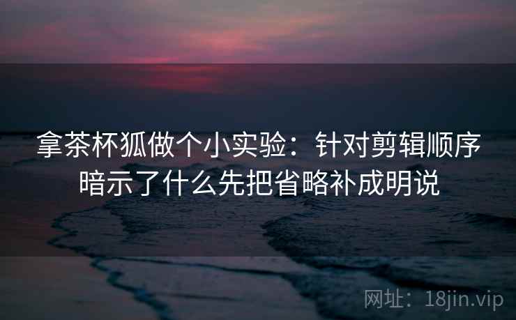 拿茶杯狐做个小实验：针对剪辑顺序暗示了什么先把省略补成明说