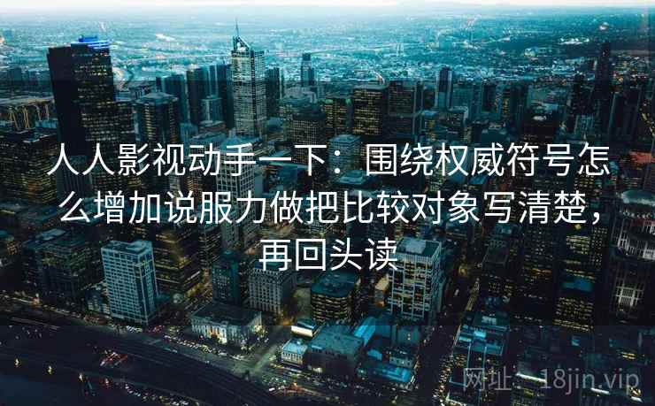 人人影视动手一下:围绕权威符号怎么增加说服力做把比较对象写清楚,再回头读 人人影视动手一下:围绕权威符号怎么增加说服力做把比较对象写清楚,再回头读