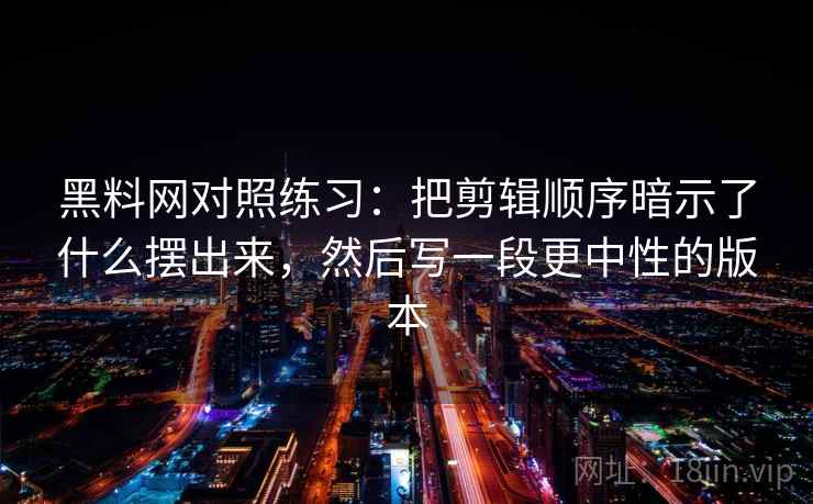 黑料网对照练习：把剪辑顺序暗示了什么摆出来，然后写一段更中性的版本