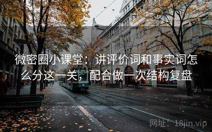 微密圈小课堂:讲评价词和事实词怎么分这一关,配合做一次结构复盘 微密圈小课堂:讲评价词和事实词怎么分这一关,配合做一次结构复盘
