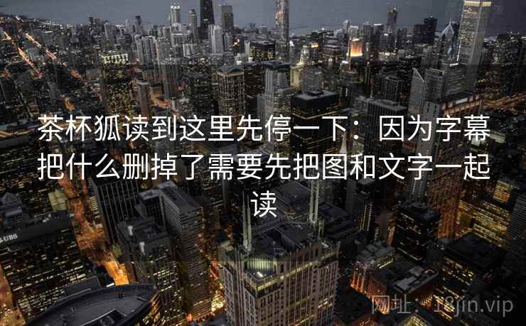 茶杯狐读到这里先停一下:因为字幕把什么删掉了需要先把图和文字一起读 茶杯狐读到这里先停一下:因为字幕把什么删掉了需要先把图和文字一起读