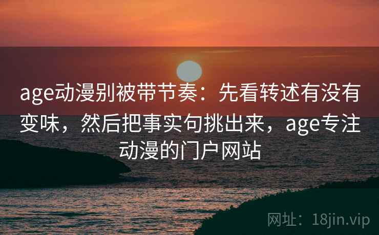 age动漫别被带节奏:先看转述有没有变味,然后把事实句挑出来,age专注动漫的门户网站 age动漫别被带节奏:先看转述有没有变味,然后把事实句挑出来,age专注动漫的门户网站